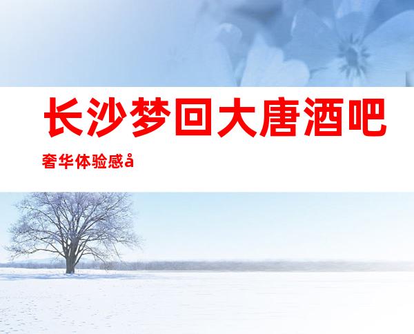 长沙梦回大唐酒吧奢华体验感当之无愧长沙好耍酒吧必选