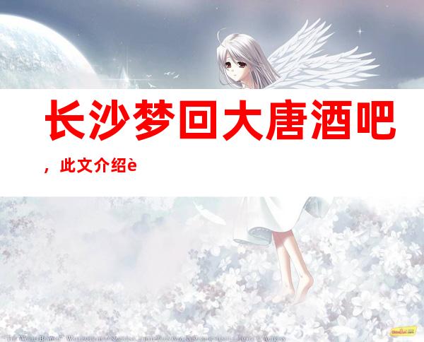 长沙梦回大唐酒吧,此文介绍这家店详情让你少踩坑