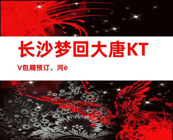 长沙梦回大唐KTV包厢预订，河西排名前十的夜总会