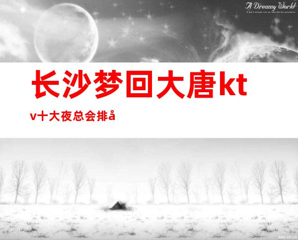长沙梦回大唐ktv十大夜总会排名榜榜之娱乐会所一览 – 长沙长沙商务KTV