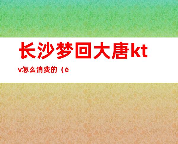 长沙梦回大唐ktv怎么消费的(长沙唐颂KTV怎么玩)