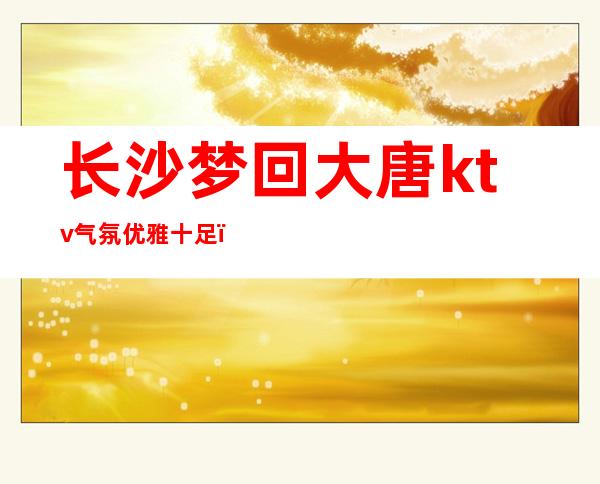 长沙梦回大唐ktv气氛优雅十足，颜子非常高的夜总会