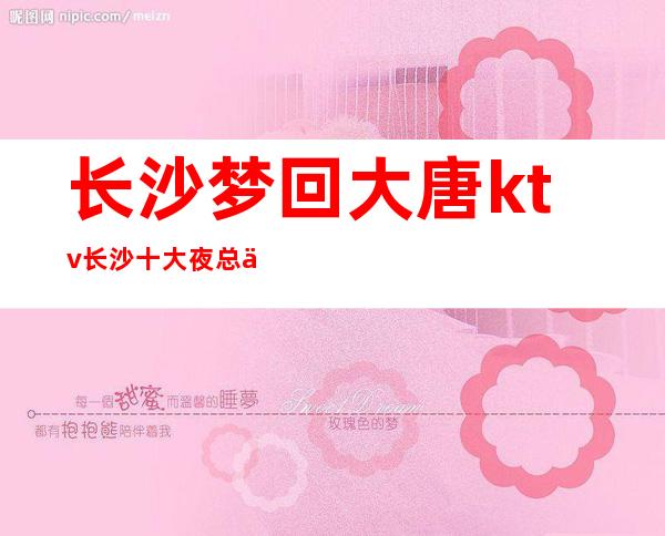 长沙梦回大唐ktv长沙十大夜总会之一高档ktv档次消费攻略
