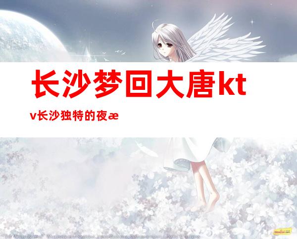 长沙梦回大唐ktv长沙独特的夜总会,仅此一家的娱乐会所