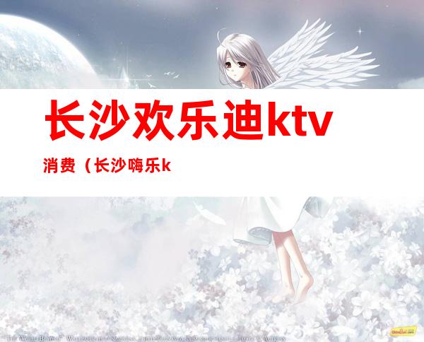 长沙欢乐迪ktv消费(长沙嗨乐ktv消费)
