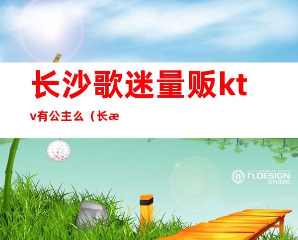 长沙歌迷量贩ktv有公主么(长沙歌门量贩KTV)
