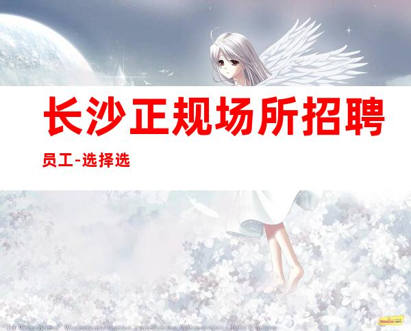 长沙正规场所招聘员工-选择选在于你