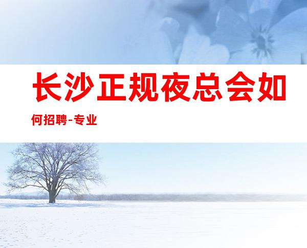 长沙正规夜总会如何招聘-专业夜总会团队