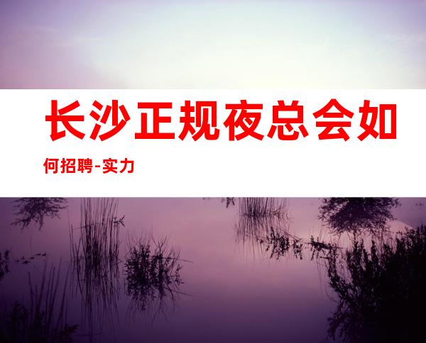 长沙正规夜总会如何招聘-实力招聘起跟我攀高而上