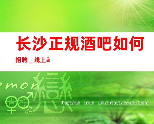 长沙正规酒吧如何招聘_线上咨询满意你再来
