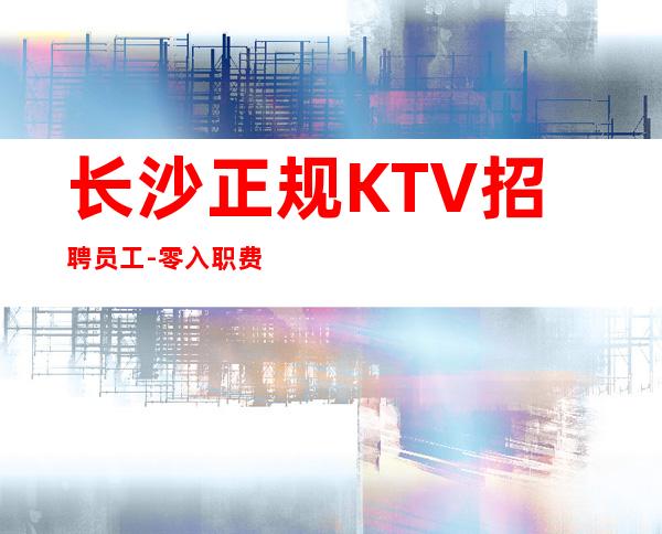 长沙正规KTV招聘员工-零入职费安排住宿安心加入