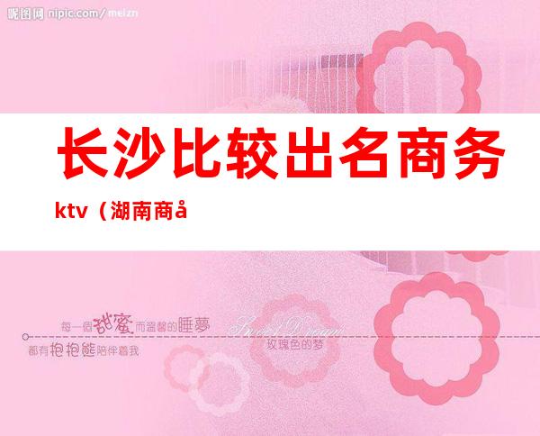 长沙比较出名商务ktv(湖南商务和长沙商贸旅游哪个好)