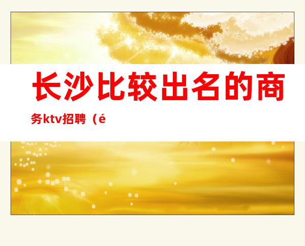 长沙比较出名的商务ktv招聘(长沙招聘网KTV)