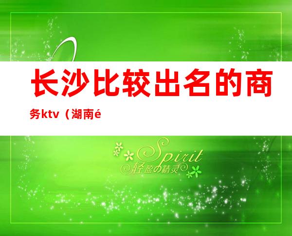 长沙比较出名的商务ktv(湖南长沙商务)