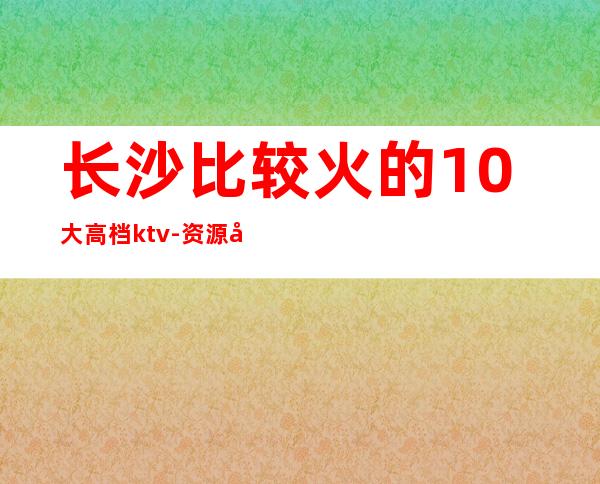 长沙比较火的10大高档ktv-资源多值得推荐 – 长沙长沙商务KTV