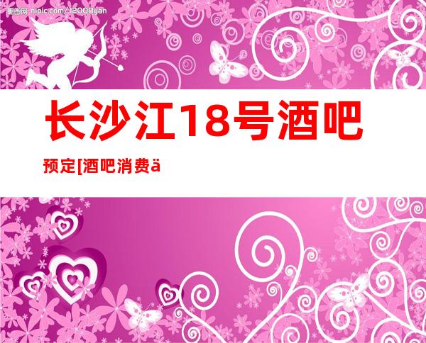 长沙江18号酒吧预定[酒吧消费一次多少]