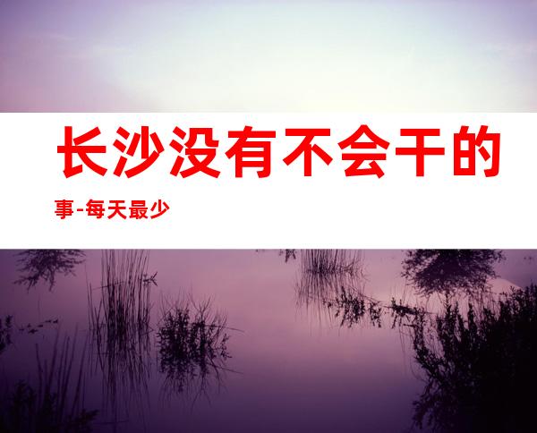 长沙没有不会干的事-每天最少两个班