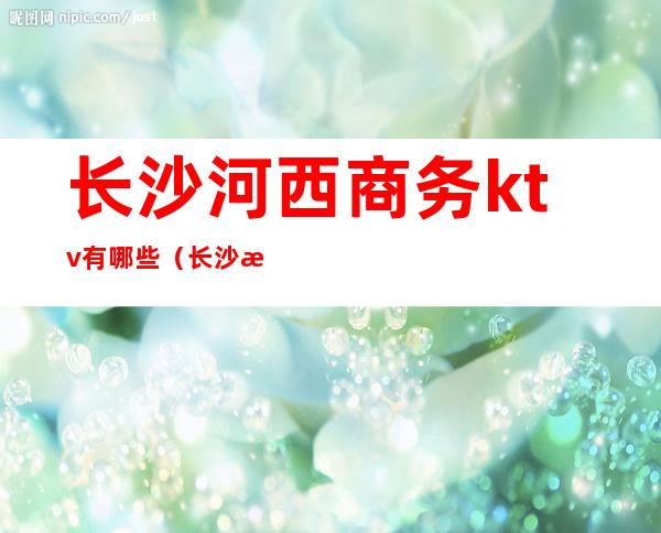 长沙河西商务ktv有哪些(长沙河西ktv哪家好)
