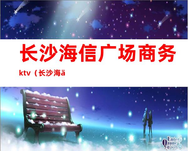 长沙海信广场商务ktv(长沙海信广场官网)