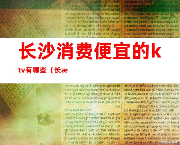 长沙消费便宜的ktv有哪些(长沙消费最高的ktv)
