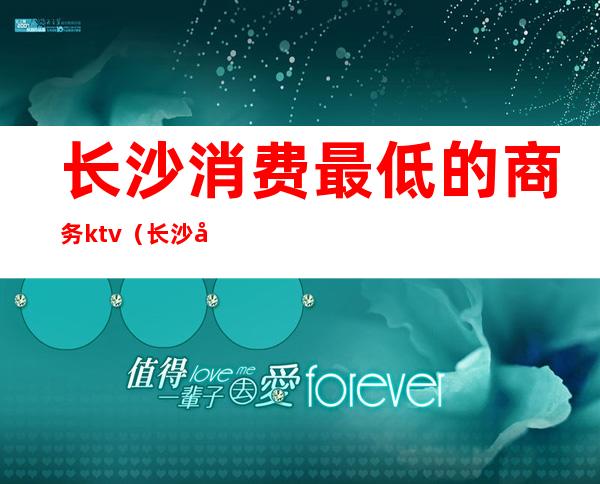 长沙消费最低的商务ktv(长沙哪里消费最低)