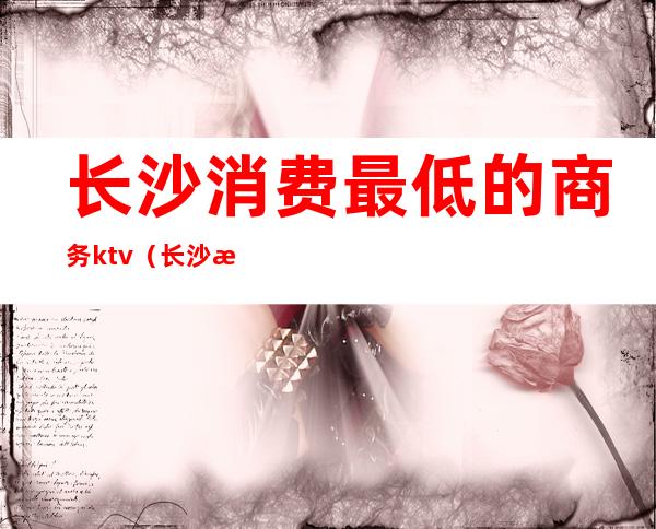 长沙消费最低的商务ktv(长沙消费低的地方)