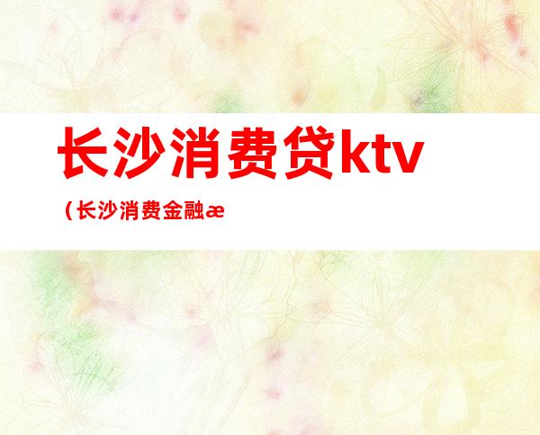 长沙消费贷ktv(长沙消费金融有限公司是什么贷款)
