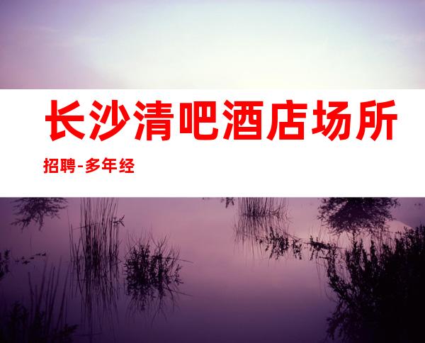 长沙清吧酒店场所招聘-多年经验