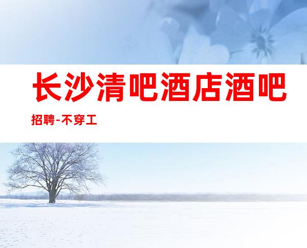长沙清吧酒店酒吧招聘-不穿工作服不收杂费