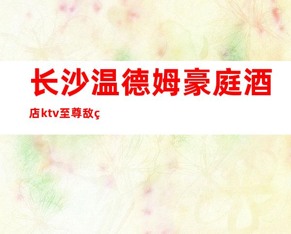 长沙温德姆豪庭酒店ktv至尊敌的奢华夜总会预订攻略