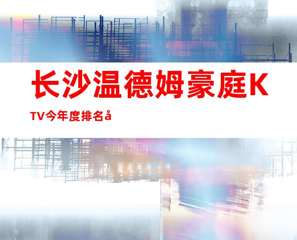 长沙温德姆豪庭KTV今年度 排名前三的长沙夜总会
