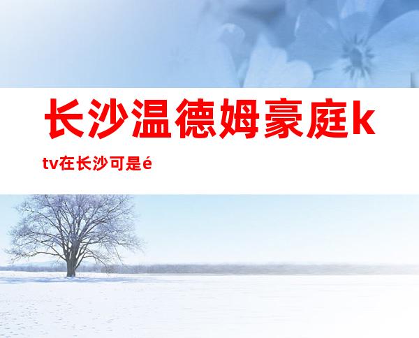 长沙温德姆豪庭ktv在长沙可是高档夜总会代表攻略消费