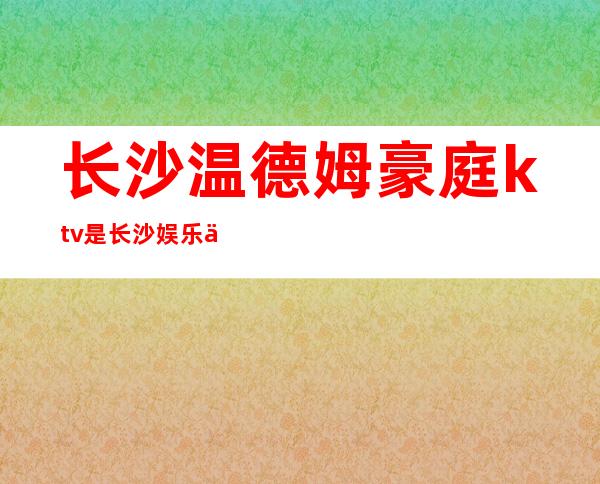 长沙温德姆豪庭ktv是长沙娱乐会所一家非常有名的夜总会