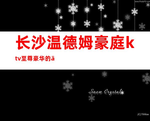 长沙温德姆豪庭ktv至尊豪华的享受，最爱的夜总会