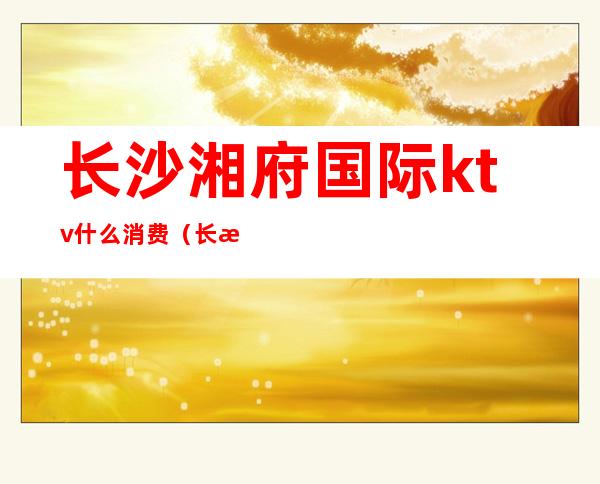 长沙湘府国际ktv什么消费(长沙湘府国际ktv什么消费高)