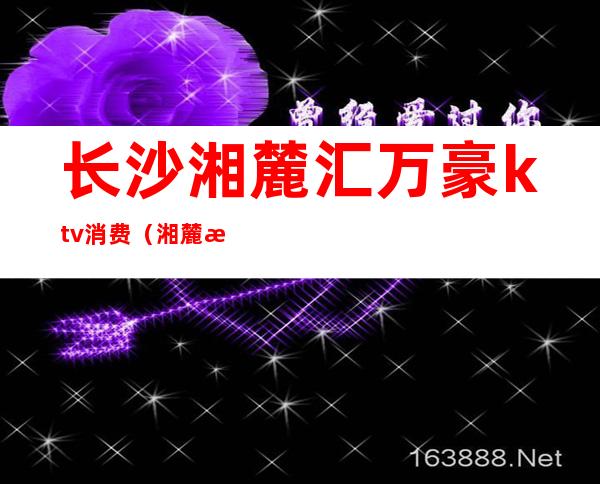 长沙湘麓汇万豪ktv消费(湘麓汇万豪ktv怎么样)