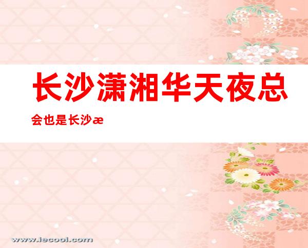 长沙潇湘华天夜总会 也是长沙排名前十的高档夜总会