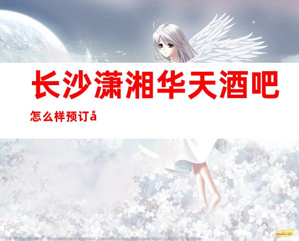 长沙潇湘华天酒吧怎么样预订具体消费价格如何人气很火爆