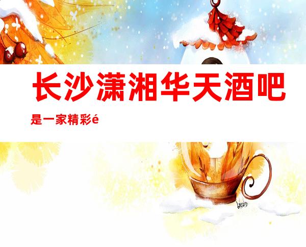 长沙潇湘华天酒吧是一家精彩非凡的娱乐好酒吧