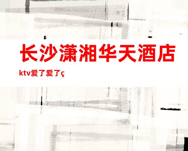 长沙潇湘华天酒店ktv爱了爱了的长沙好耍夜总会排行榜之一