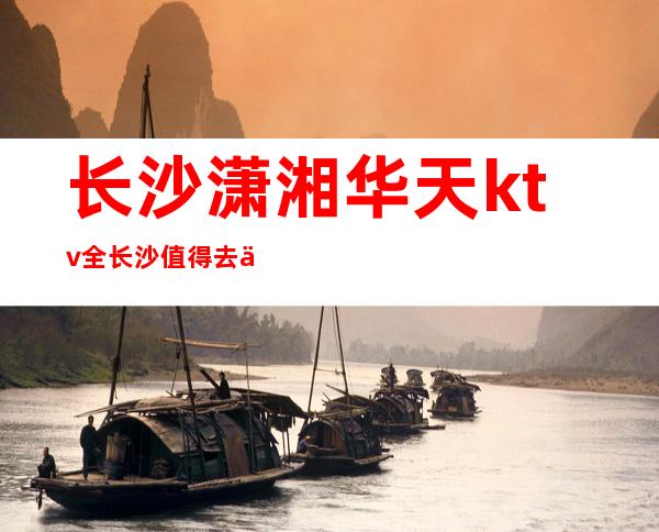 长沙潇湘华天ktv全长沙值得去一探究竟的夜总会