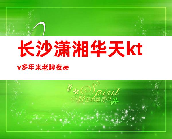 长沙潇湘华天ktv多年来老牌夜总会包厢环境特别高档次如何预订