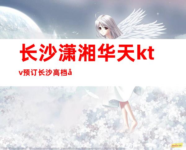长沙潇湘华天ktv预订长沙高档夜总会十大代表商务宴请首选
