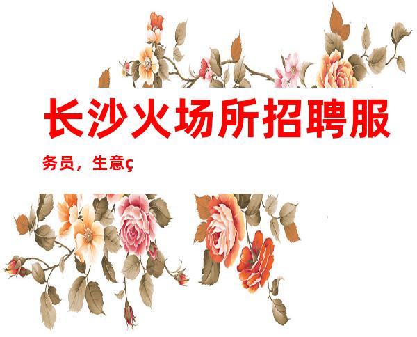 长沙火场所招聘服务员,生意火爆 赚的等你来