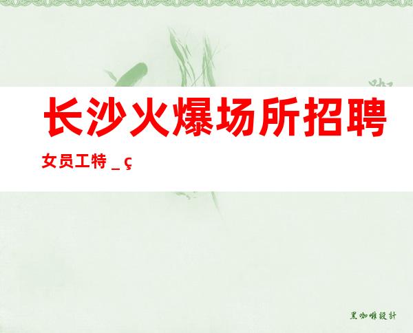 长沙火爆场所招聘女员工特_绿色健康正规