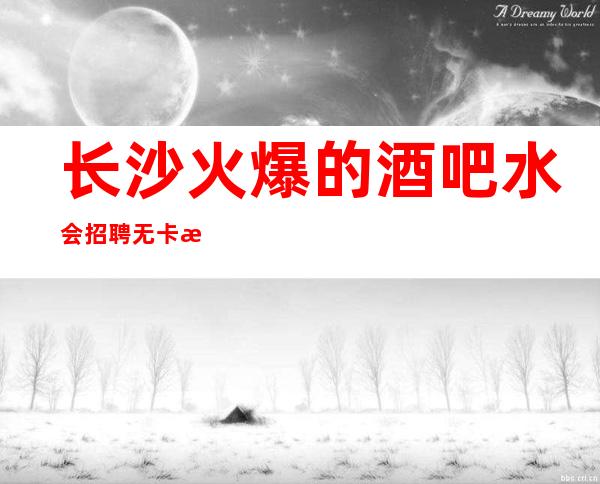 长沙火爆的酒吧/水会招聘 无卡无费用,食宿无忧