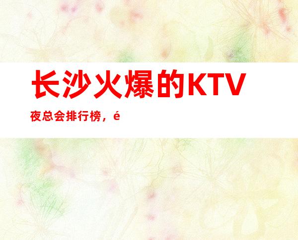 长沙火爆的KTV夜总会排行榜，长沙夜场预订 – 长沙长沙商务KTV