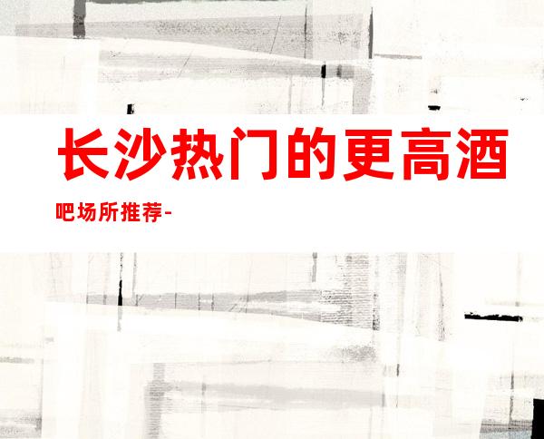 长沙热门的更高酒吧场所推荐- 想要精致的包间那就找我预约