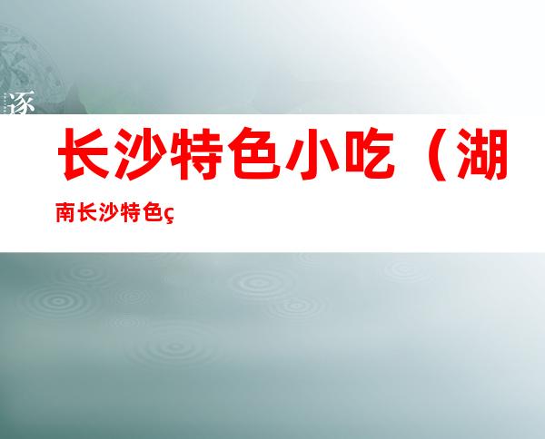 长沙特色小吃(湖南长沙特色美食小吃)