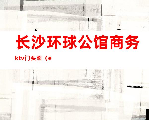 长沙环球公馆商务ktv门头照(长沙首席公馆ktv前台电话)